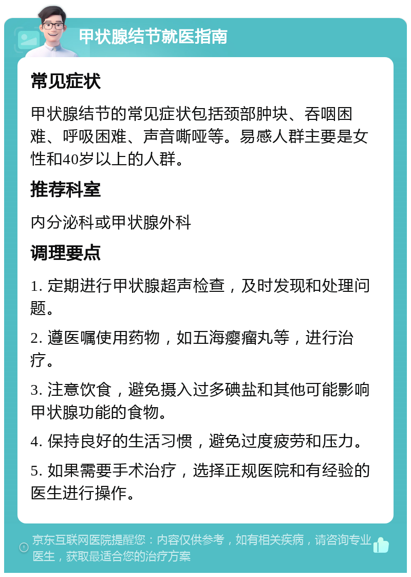 甲状腺结节就医指南 常见症状 甲状腺结节的常见症状包括颈部肿块、吞咽困难、呼吸困难、声音嘶哑等。易感人群主要是女性和40岁以上的人群。 推荐科室 内分泌科或甲状腺外科 调理要点 1. 定期进行甲状腺超声检查，及时发现和处理问题。 2. 遵医嘱使用药物，如五海瘿瘤丸等，进行治疗。 3. 注意饮食，避免摄入过多碘盐和其他可能影响甲状腺功能的食物。 4. 保持良好的生活习惯，避免过度疲劳和压力。 5. 如果需要手术治疗，选择正规医院和有经验的医生进行操作。