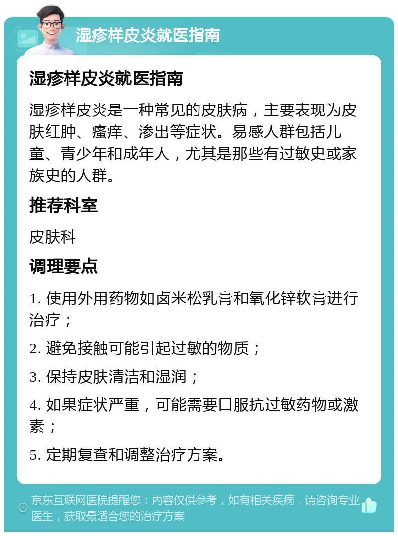 湿疹样皮炎就医指南 湿疹样皮炎就医指南 湿疹样皮炎是一种常见的皮肤病，主要表现为皮肤红肿、瘙痒、渗出等症状。易感人群包括儿童、青少年和成年人，尤其是那些有过敏史或家族史的人群。 推荐科室 皮肤科 调理要点 1. 使用外用药物如卤米松乳膏和氧化锌软膏进行治疗； 2. 避免接触可能引起过敏的物质； 3. 保持皮肤清洁和湿润； 4. 如果症状严重，可能需要口服抗过敏药物或激素； 5. 定期复查和调整治疗方案。