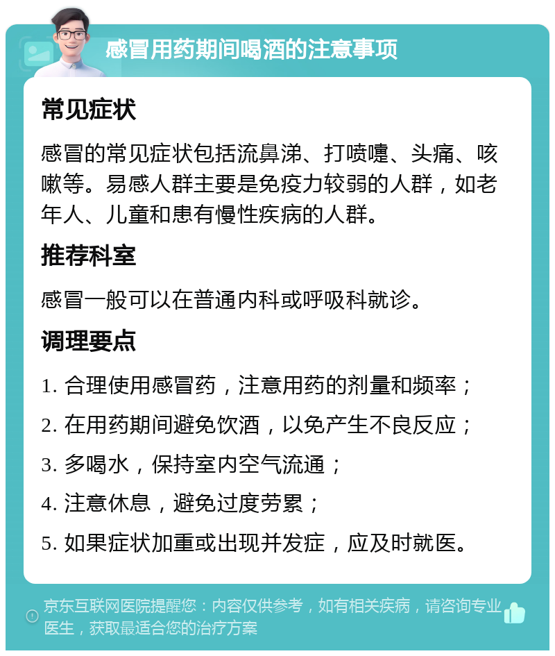 感冒用药期间喝酒的注意事项 常见症状 感冒的常见症状包括流鼻涕、打喷嚏、头痛、咳嗽等。易感人群主要是免疫力较弱的人群，如老年人、儿童和患有慢性疾病的人群。 推荐科室 感冒一般可以在普通内科或呼吸科就诊。 调理要点 1. 合理使用感冒药，注意用药的剂量和频率； 2. 在用药期间避免饮酒，以免产生不良反应； 3. 多喝水，保持室内空气流通； 4. 注意休息，避免过度劳累； 5. 如果症状加重或出现并发症，应及时就医。