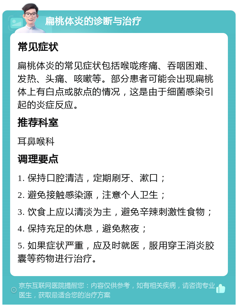 扁桃体炎的诊断与治疗 常见症状 扁桃体炎的常见症状包括喉咙疼痛、吞咽困难、发热、头痛、咳嗽等。部分患者可能会出现扁桃体上有白点或脓点的情况，这是由于细菌感染引起的炎症反应。 推荐科室 耳鼻喉科 调理要点 1. 保持口腔清洁，定期刷牙、漱口； 2. 避免接触感染源，注意个人卫生； 3. 饮食上应以清淡为主，避免辛辣刺激性食物； 4. 保持充足的休息，避免熬夜； 5. 如果症状严重，应及时就医，服用穿王消炎胶囊等药物进行治疗。