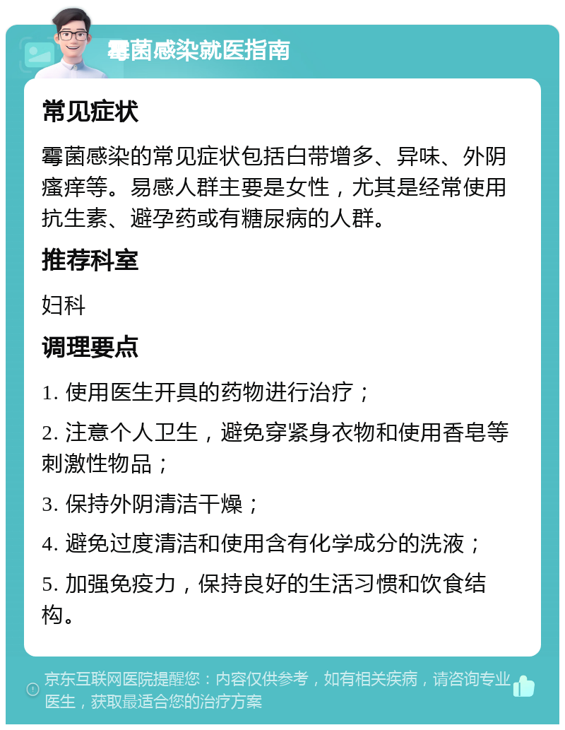 霉菌感染就医指南 常见症状 霉菌感染的常见症状包括白带增多、异味、外阴瘙痒等。易感人群主要是女性，尤其是经常使用抗生素、避孕药或有糖尿病的人群。 推荐科室 妇科 调理要点 1. 使用医生开具的药物进行治疗； 2. 注意个人卫生，避免穿紧身衣物和使用香皂等刺激性物品； 3. 保持外阴清洁干燥； 4. 避免过度清洁和使用含有化学成分的洗液； 5. 加强免疫力，保持良好的生活习惯和饮食结构。