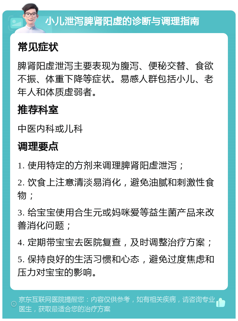 小儿泄泻脾肾阳虚的诊断与调理指南 常见症状 脾肾阳虚泄泻主要表现为腹泻、便秘交替、食欲不振、体重下降等症状。易感人群包括小儿、老年人和体质虚弱者。 推荐科室 中医内科或儿科 调理要点 1. 使用特定的方剂来调理脾肾阳虚泄泻； 2. 饮食上注意清淡易消化，避免油腻和刺激性食物； 3. 给宝宝使用合生元或妈咪爱等益生菌产品来改善消化问题； 4. 定期带宝宝去医院复查，及时调整治疗方案； 5. 保持良好的生活习惯和心态，避免过度焦虑和压力对宝宝的影响。