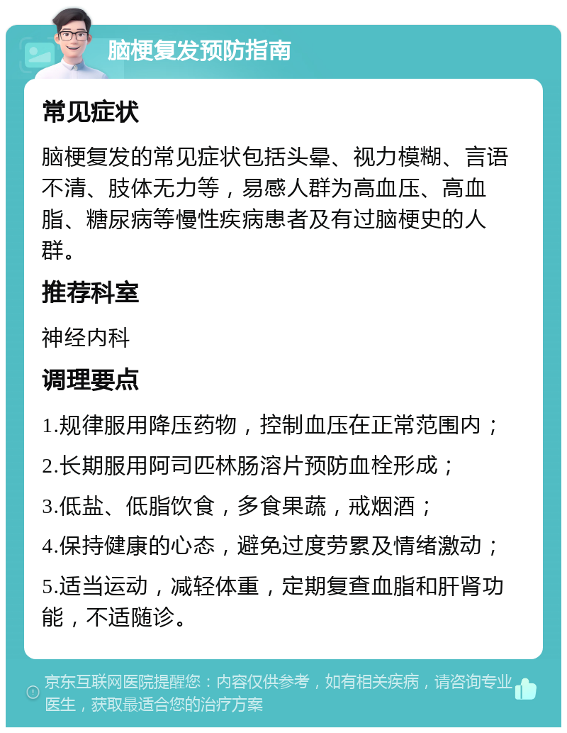 脑梗复发预防指南 常见症状 脑梗复发的常见症状包括头晕、视力模糊、言语不清、肢体无力等，易感人群为高血压、高血脂、糖尿病等慢性疾病患者及有过脑梗史的人群。 推荐科室 神经内科 调理要点 1.规律服用降压药物，控制血压在正常范围内； 2.长期服用阿司匹林肠溶片预防血栓形成； 3.低盐、低脂饮食，多食果蔬，戒烟酒； 4.保持健康的心态，避免过度劳累及情绪激动； 5.适当运动，减轻体重，定期复查血脂和肝肾功能，不适随诊。