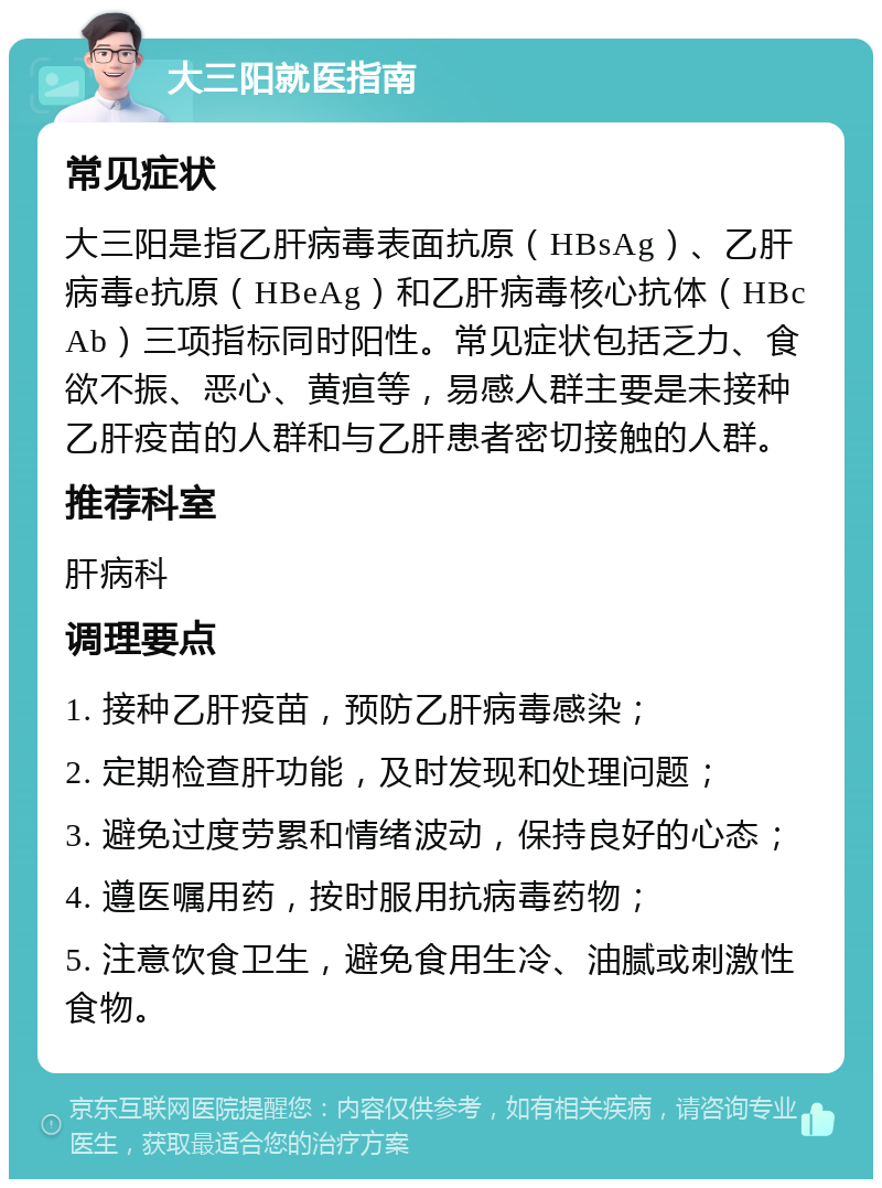 大三阳就医指南 常见症状 大三阳是指乙肝病毒表面抗原（HBsAg）、乙肝病毒e抗原（HBeAg）和乙肝病毒核心抗体（HBcAb）三项指标同时阳性。常见症状包括乏力、食欲不振、恶心、黄疸等，易感人群主要是未接种乙肝疫苗的人群和与乙肝患者密切接触的人群。 推荐科室 肝病科 调理要点 1. 接种乙肝疫苗，预防乙肝病毒感染； 2. 定期检查肝功能，及时发现和处理问题； 3. 避免过度劳累和情绪波动，保持良好的心态； 4. 遵医嘱用药，按时服用抗病毒药物； 5. 注意饮食卫生，避免食用生冷、油腻或刺激性食物。