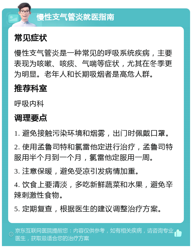 慢性支气管炎就医指南 常见症状 慢性支气管炎是一种常见的呼吸系统疾病，主要表现为咳嗽、咳痰、气喘等症状，尤其在冬季更为明显。老年人和长期吸烟者是高危人群。 推荐科室 呼吸内科 调理要点 1. 避免接触污染环境和烟雾，出门时佩戴口罩。 2. 使用孟鲁司特和氯雷他定进行治疗，孟鲁司特服用半个月到一个月，氯雷他定服用一周。 3. 注意保暖，避免受凉引发病情加重。 4. 饮食上要清淡，多吃新鲜蔬菜和水果，避免辛辣刺激性食物。 5. 定期复查，根据医生的建议调整治疗方案。