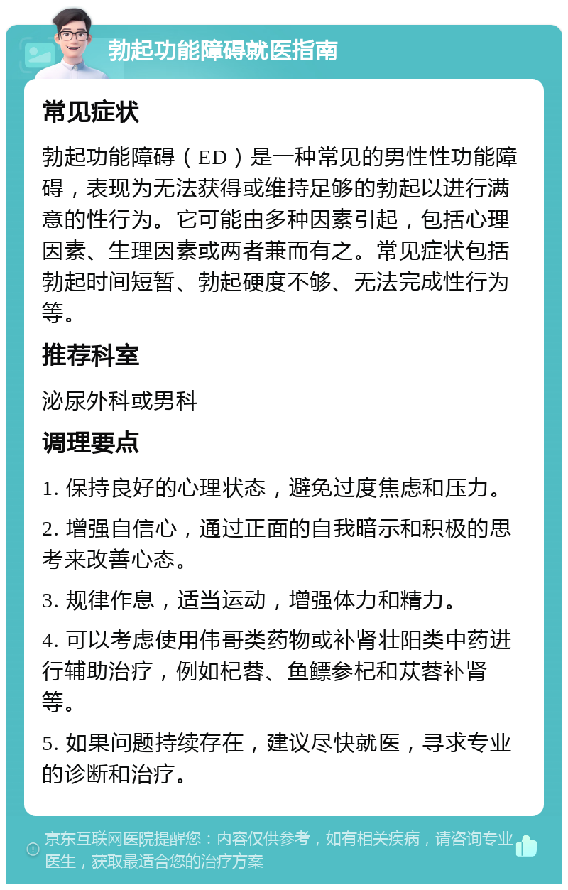 勃起功能障碍就医指南 常见症状 勃起功能障碍（ED）是一种常见的男性性功能障碍，表现为无法获得或维持足够的勃起以进行满意的性行为。它可能由多种因素引起，包括心理因素、生理因素或两者兼而有之。常见症状包括勃起时间短暂、勃起硬度不够、无法完成性行为等。 推荐科室 泌尿外科或男科 调理要点 1. 保持良好的心理状态，避免过度焦虑和压力。 2. 增强自信心，通过正面的自我暗示和积极的思考来改善心态。 3. 规律作息，适当运动，增强体力和精力。 4. 可以考虑使用伟哥类药物或补肾壮阳类中药进行辅助治疗，例如杞蓉、鱼鳔参杞和苁蓉补肾等。 5. 如果问题持续存在，建议尽快就医，寻求专业的诊断和治疗。