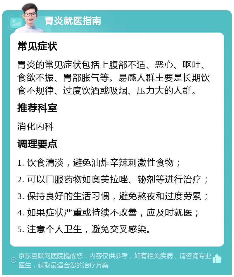 胃炎就医指南 常见症状 胃炎的常见症状包括上腹部不适、恶心、呕吐、食欲不振、胃部胀气等。易感人群主要是长期饮食不规律、过度饮酒或吸烟、压力大的人群。 推荐科室 消化内科 调理要点 1. 饮食清淡，避免油炸辛辣刺激性食物； 2. 可以口服药物如奥美拉唑、铋剂等进行治疗； 3. 保持良好的生活习惯，避免熬夜和过度劳累； 4. 如果症状严重或持续不改善，应及时就医； 5. 注意个人卫生，避免交叉感染。