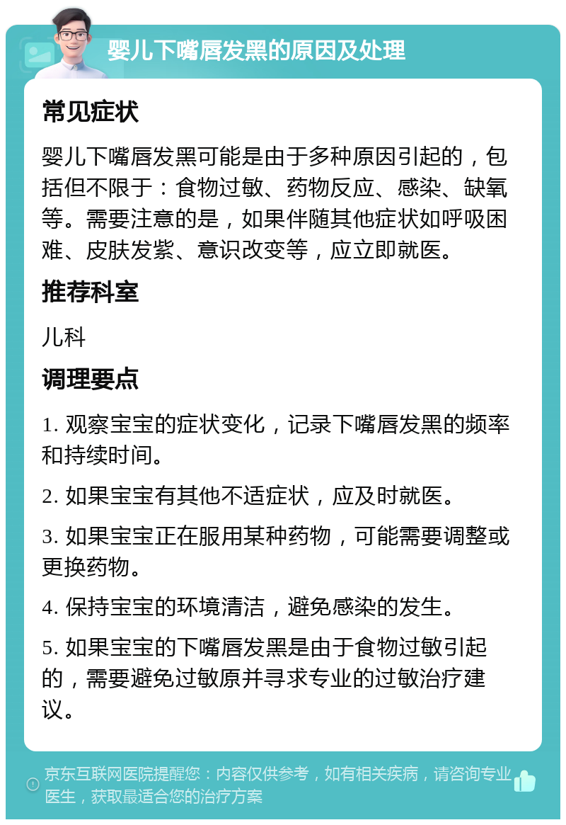 婴儿下嘴唇发黑的原因及处理 常见症状 婴儿下嘴唇发黑可能是由于多种原因引起的，包括但不限于：食物过敏、药物反应、感染、缺氧等。需要注意的是，如果伴随其他症状如呼吸困难、皮肤发紫、意识改变等，应立即就医。 推荐科室 儿科 调理要点 1. 观察宝宝的症状变化，记录下嘴唇发黑的频率和持续时间。 2. 如果宝宝有其他不适症状，应及时就医。 3. 如果宝宝正在服用某种药物，可能需要调整或更换药物。 4. 保持宝宝的环境清洁，避免感染的发生。 5. 如果宝宝的下嘴唇发黑是由于食物过敏引起的，需要避免过敏原并寻求专业的过敏治疗建议。