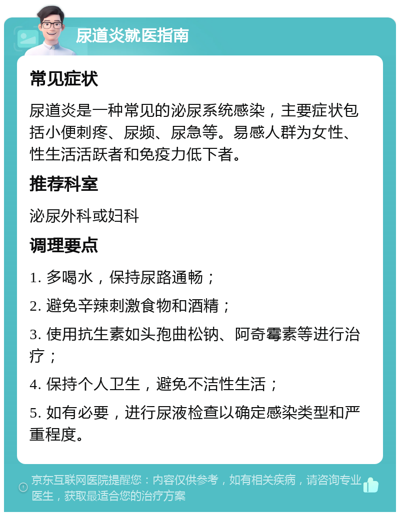 尿道炎就医指南 常见症状 尿道炎是一种常见的泌尿系统感染，主要症状包括小便刺疼、尿频、尿急等。易感人群为女性、性生活活跃者和免疫力低下者。 推荐科室 泌尿外科或妇科 调理要点 1. 多喝水，保持尿路通畅； 2. 避免辛辣刺激食物和酒精； 3. 使用抗生素如头孢曲松钠、阿奇霉素等进行治疗； 4. 保持个人卫生，避免不洁性生活； 5. 如有必要，进行尿液检查以确定感染类型和严重程度。