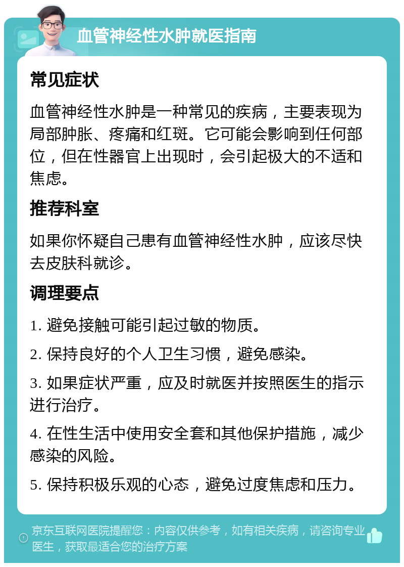 血管神经性水肿就医指南 常见症状 血管神经性水肿是一种常见的疾病，主要表现为局部肿胀、疼痛和红斑。它可能会影响到任何部位，但在性器官上出现时，会引起极大的不适和焦虑。 推荐科室 如果你怀疑自己患有血管神经性水肿，应该尽快去皮肤科就诊。 调理要点 1. 避免接触可能引起过敏的物质。 2. 保持良好的个人卫生习惯，避免感染。 3. 如果症状严重，应及时就医并按照医生的指示进行治疗。 4. 在性生活中使用安全套和其他保护措施，减少感染的风险。 5. 保持积极乐观的心态，避免过度焦虑和压力。