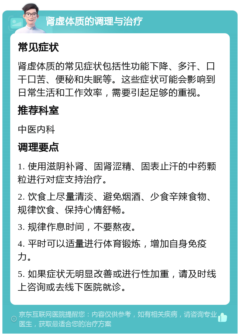 肾虚体质的调理与治疗 常见症状 肾虚体质的常见症状包括性功能下降、多汗、口干口苦、便秘和失眠等。这些症状可能会影响到日常生活和工作效率，需要引起足够的重视。 推荐科室 中医内科 调理要点 1. 使用滋阴补肾、固肾涩精、固表止汗的中药颗粒进行对症支持治疗。 2. 饮食上尽量清淡、避免烟酒、少食辛辣食物、规律饮食、保持心情舒畅。 3. 规律作息时间，不要熬夜。 4. 平时可以适量进行体育锻炼，增加自身免疫力。 5. 如果症状无明显改善或进行性加重，请及时线上咨询或去线下医院就诊。