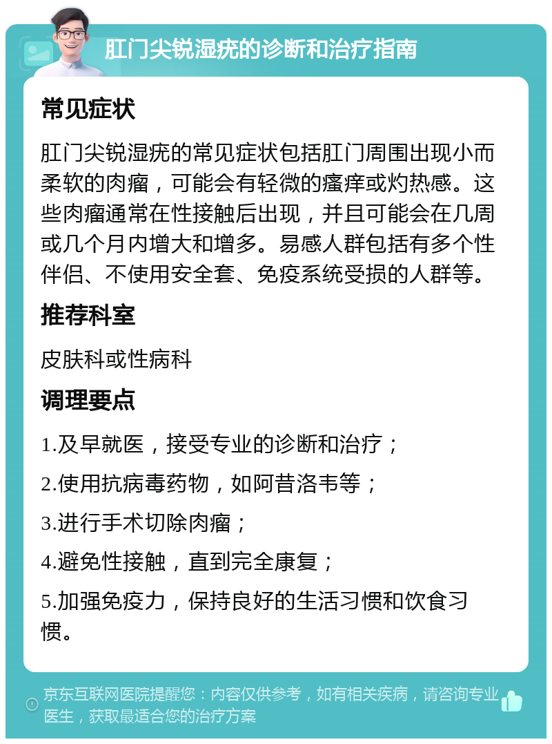 肛门尖锐湿疣的诊断和治疗指南 常见症状 肛门尖锐湿疣的常见症状包括肛门周围出现小而柔软的肉瘤，可能会有轻微的瘙痒或灼热感。这些肉瘤通常在性接触后出现，并且可能会在几周或几个月内增大和增多。易感人群包括有多个性伴侣、不使用安全套、免疫系统受损的人群等。 推荐科室 皮肤科或性病科 调理要点 1.及早就医，接受专业的诊断和治疗； 2.使用抗病毒药物，如阿昔洛韦等； 3.进行手术切除肉瘤； 4.避免性接触，直到完全康复； 5.加强免疫力，保持良好的生活习惯和饮食习惯。