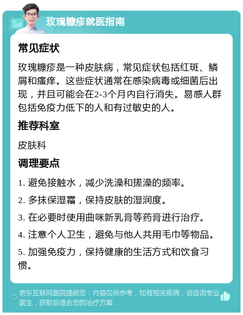 玫瑰糠疹就医指南 常见症状 玫瑰糠疹是一种皮肤病，常见症状包括红斑、鳞屑和瘙痒。这些症状通常在感染病毒或细菌后出现，并且可能会在2-3个月内自行消失。易感人群包括免疫力低下的人和有过敏史的人。 推荐科室 皮肤科 调理要点 1. 避免接触水，减少洗澡和搓澡的频率。 2. 多抹保湿霜，保持皮肤的湿润度。 3. 在必要时使用曲咪新乳膏等药膏进行治疗。 4. 注意个人卫生，避免与他人共用毛巾等物品。 5. 加强免疫力，保持健康的生活方式和饮食习惯。