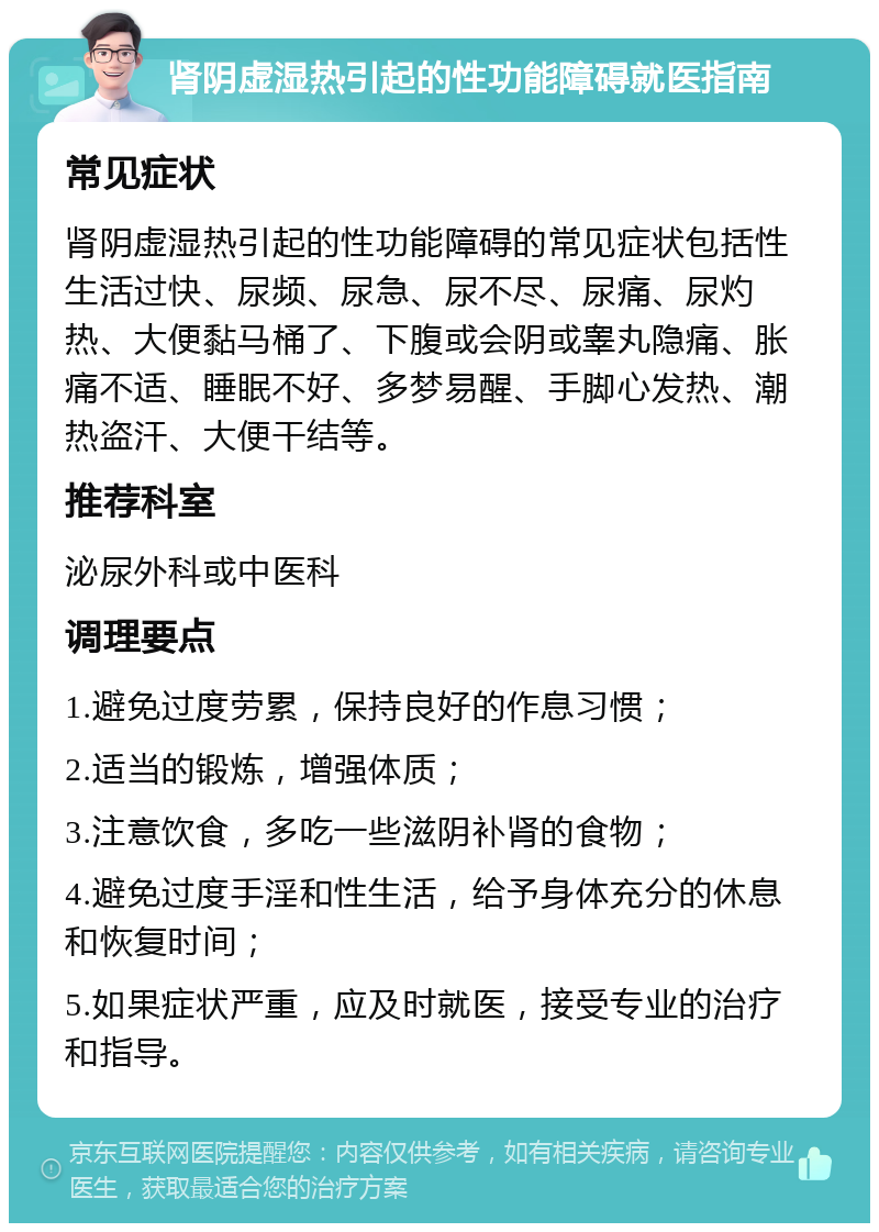 肾阴虚湿热引起的性功能障碍就医指南 常见症状 肾阴虚湿热引起的性功能障碍的常见症状包括性生活过快、尿频、尿急、尿不尽、尿痛、尿灼热、大便黏马桶了、下腹或会阴或睾丸隐痛、胀痛不适、睡眠不好、多梦易醒、手脚心发热、潮热盗汗、大便干结等。 推荐科室 泌尿外科或中医科 调理要点 1.避免过度劳累，保持良好的作息习惯； 2.适当的锻炼，增强体质； 3.注意饮食，多吃一些滋阴补肾的食物； 4.避免过度手淫和性生活，给予身体充分的休息和恢复时间； 5.如果症状严重，应及时就医，接受专业的治疗和指导。