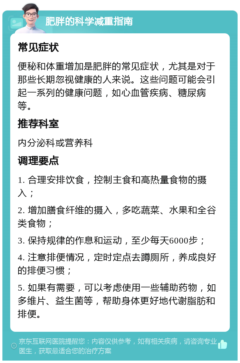 肥胖的科学减重指南 常见症状 便秘和体重增加是肥胖的常见症状，尤其是对于那些长期忽视健康的人来说。这些问题可能会引起一系列的健康问题，如心血管疾病、糖尿病等。 推荐科室 内分泌科或营养科 调理要点 1. 合理安排饮食，控制主食和高热量食物的摄入； 2. 增加膳食纤维的摄入，多吃蔬菜、水果和全谷类食物； 3. 保持规律的作息和运动，至少每天6000步； 4. 注意排便情况，定时定点去蹲厕所，养成良好的排便习惯； 5. 如果有需要，可以考虑使用一些辅助药物，如多维片、益生菌等，帮助身体更好地代谢脂肪和排便。