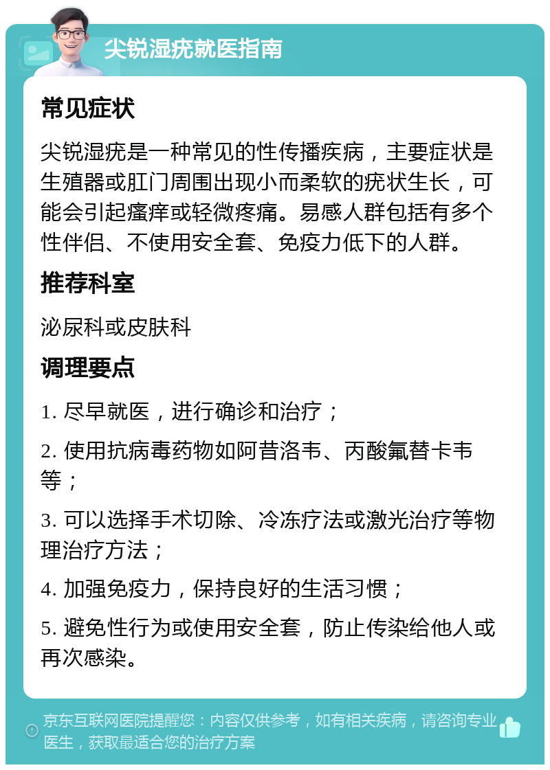 尖锐湿疣就医指南 常见症状 尖锐湿疣是一种常见的性传播疾病，主要症状是生殖器或肛门周围出现小而柔软的疣状生长，可能会引起瘙痒或轻微疼痛。易感人群包括有多个性伴侣、不使用安全套、免疫力低下的人群。 推荐科室 泌尿科或皮肤科 调理要点 1. 尽早就医，进行确诊和治疗； 2. 使用抗病毒药物如阿昔洛韦、丙酸氟替卡韦等； 3. 可以选择手术切除、冷冻疗法或激光治疗等物理治疗方法； 4. 加强免疫力，保持良好的生活习惯； 5. 避免性行为或使用安全套，防止传染给他人或再次感染。