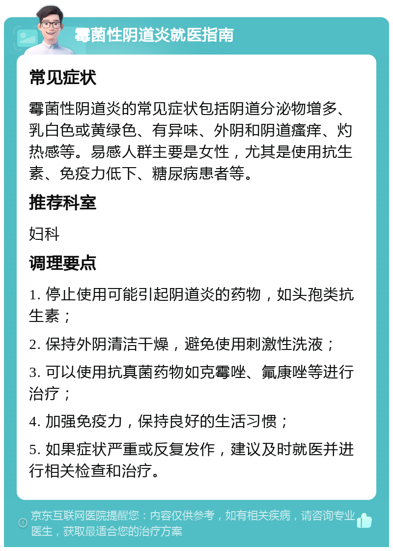 霉菌性阴道炎就医指南 常见症状 霉菌性阴道炎的常见症状包括阴道分泌物增多、乳白色或黄绿色、有异味、外阴和阴道瘙痒、灼热感等。易感人群主要是女性，尤其是使用抗生素、免疫力低下、糖尿病患者等。 推荐科室 妇科 调理要点 1. 停止使用可能引起阴道炎的药物，如头孢类抗生素； 2. 保持外阴清洁干燥，避免使用刺激性洗液； 3. 可以使用抗真菌药物如克霉唑、氟康唑等进行治疗； 4. 加强免疫力，保持良好的生活习惯； 5. 如果症状严重或反复发作，建议及时就医并进行相关检查和治疗。