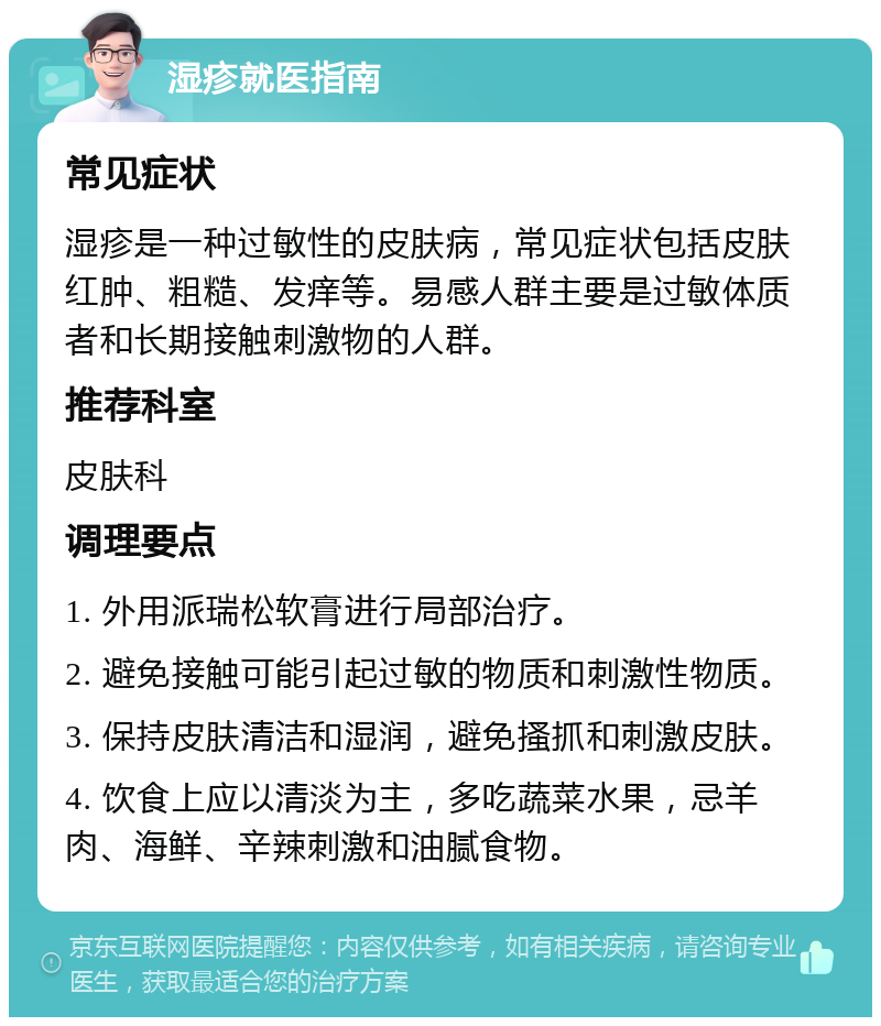 湿疹就医指南 常见症状 湿疹是一种过敏性的皮肤病，常见症状包括皮肤红肿、粗糙、发痒等。易感人群主要是过敏体质者和长期接触刺激物的人群。 推荐科室 皮肤科 调理要点 1. 外用派瑞松软膏进行局部治疗。 2. 避免接触可能引起过敏的物质和刺激性物质。 3. 保持皮肤清洁和湿润，避免搔抓和刺激皮肤。 4. 饮食上应以清淡为主，多吃蔬菜水果，忌羊肉、海鲜、辛辣刺激和油腻食物。