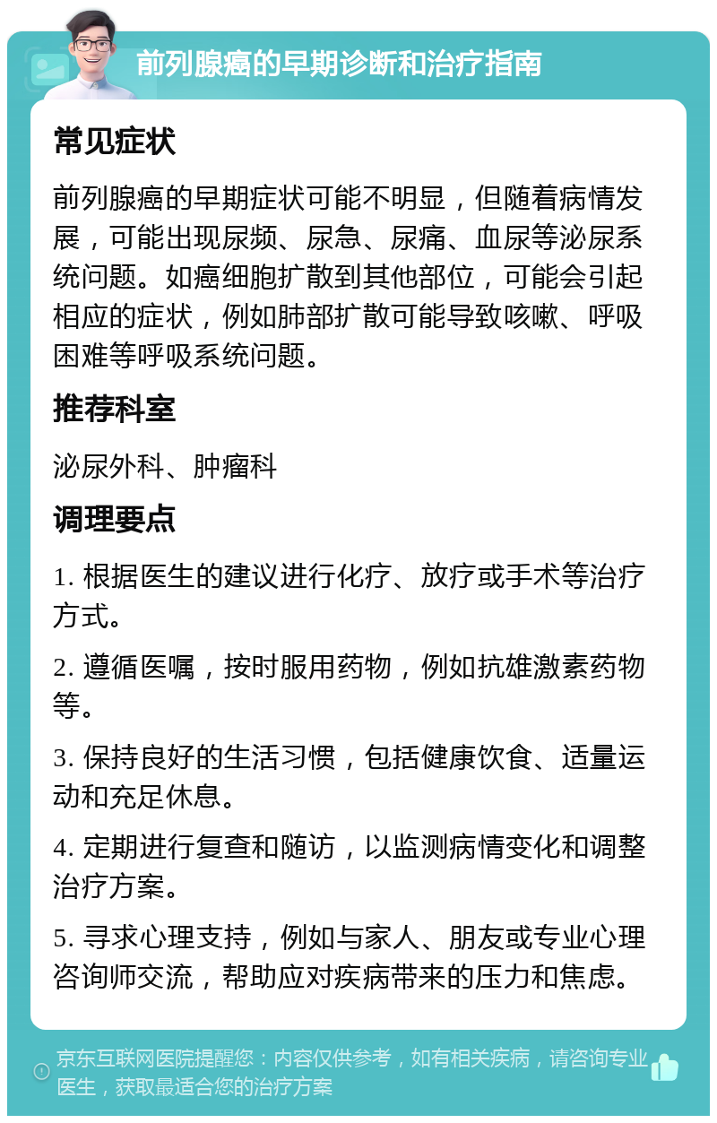 前列腺癌的早期诊断和治疗指南 常见症状 前列腺癌的早期症状可能不明显，但随着病情发展，可能出现尿频、尿急、尿痛、血尿等泌尿系统问题。如癌细胞扩散到其他部位，可能会引起相应的症状，例如肺部扩散可能导致咳嗽、呼吸困难等呼吸系统问题。 推荐科室 泌尿外科、肿瘤科 调理要点 1. 根据医生的建议进行化疗、放疗或手术等治疗方式。 2. 遵循医嘱，按时服用药物，例如抗雄激素药物等。 3. 保持良好的生活习惯，包括健康饮食、适量运动和充足休息。 4. 定期进行复查和随访，以监测病情变化和调整治疗方案。 5. 寻求心理支持，例如与家人、朋友或专业心理咨询师交流，帮助应对疾病带来的压力和焦虑。