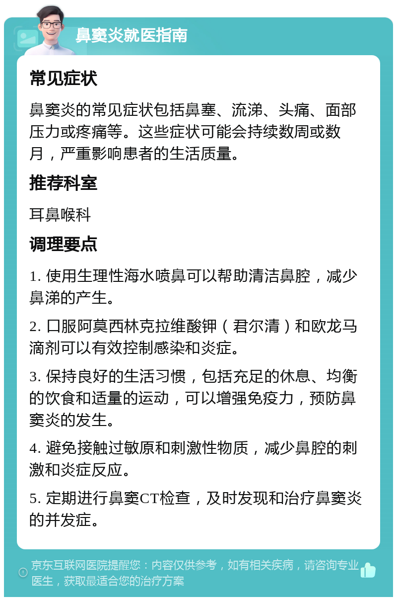 鼻窦炎就医指南 常见症状 鼻窦炎的常见症状包括鼻塞、流涕、头痛、面部压力或疼痛等。这些症状可能会持续数周或数月，严重影响患者的生活质量。 推荐科室 耳鼻喉科 调理要点 1. 使用生理性海水喷鼻可以帮助清洁鼻腔，减少鼻涕的产生。 2. 口服阿莫西林克拉维酸钾（君尔清）和欧龙马滴剂可以有效控制感染和炎症。 3. 保持良好的生活习惯，包括充足的休息、均衡的饮食和适量的运动，可以增强免疫力，预防鼻窦炎的发生。 4. 避免接触过敏原和刺激性物质，减少鼻腔的刺激和炎症反应。 5. 定期进行鼻窦CT检查，及时发现和治疗鼻窦炎的并发症。