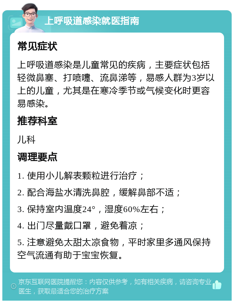 上呼吸道感染就医指南 常见症状 上呼吸道感染是儿童常见的疾病，主要症状包括轻微鼻塞、打喷嚏、流鼻涕等，易感人群为3岁以上的儿童，尤其是在寒冷季节或气候变化时更容易感染。 推荐科室 儿科 调理要点 1. 使用小儿解表颗粒进行治疗； 2. 配合海盐水清洗鼻腔，缓解鼻部不适； 3. 保持室内温度24°，湿度60%左右； 4. 出门尽量戴口罩，避免着凉； 5. 注意避免太甜太凉食物，平时家里多通风保持空气流通有助于宝宝恢复。