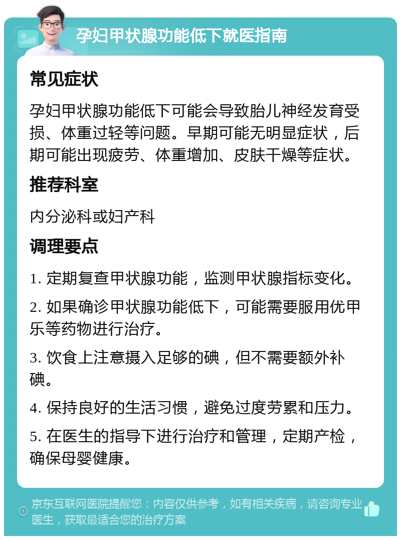 孕妇甲状腺功能低下就医指南 常见症状 孕妇甲状腺功能低下可能会导致胎儿神经发育受损、体重过轻等问题。早期可能无明显症状，后期可能出现疲劳、体重增加、皮肤干燥等症状。 推荐科室 内分泌科或妇产科 调理要点 1. 定期复查甲状腺功能，监测甲状腺指标变化。 2. 如果确诊甲状腺功能低下，可能需要服用优甲乐等药物进行治疗。 3. 饮食上注意摄入足够的碘，但不需要额外补碘。 4. 保持良好的生活习惯，避免过度劳累和压力。 5. 在医生的指导下进行治疗和管理，定期产检，确保母婴健康。