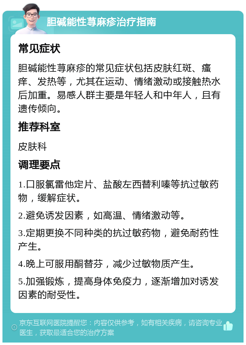 胆碱能性荨麻疹治疗指南 常见症状 胆碱能性荨麻疹的常见症状包括皮肤红斑、瘙痒、发热等，尤其在运动、情绪激动或接触热水后加重。易感人群主要是年轻人和中年人，且有遗传倾向。 推荐科室 皮肤科 调理要点 1.口服氯雷他定片、盐酸左西替利嗪等抗过敏药物，缓解症状。 2.避免诱发因素，如高温、情绪激动等。 3.定期更换不同种类的抗过敏药物，避免耐药性产生。 4.晚上可服用酮替芬，减少过敏物质产生。 5.加强锻炼，提高身体免疫力，逐渐增加对诱发因素的耐受性。