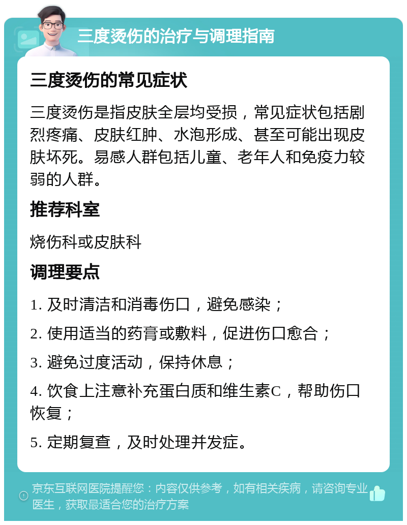 三度烫伤的治疗与调理指南 三度烫伤的常见症状 三度烫伤是指皮肤全层均受损，常见症状包括剧烈疼痛、皮肤红肿、水泡形成、甚至可能出现皮肤坏死。易感人群包括儿童、老年人和免疫力较弱的人群。 推荐科室 烧伤科或皮肤科 调理要点 1. 及时清洁和消毒伤口，避免感染； 2. 使用适当的药膏或敷料，促进伤口愈合； 3. 避免过度活动，保持休息； 4. 饮食上注意补充蛋白质和维生素C，帮助伤口恢复； 5. 定期复查，及时处理并发症。