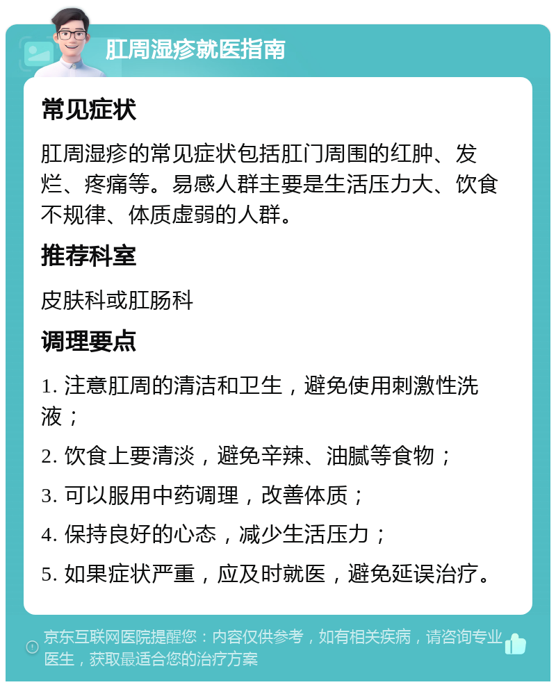 肛周湿疹就医指南 常见症状 肛周湿疹的常见症状包括肛门周围的红肿、发烂、疼痛等。易感人群主要是生活压力大、饮食不规律、体质虚弱的人群。 推荐科室 皮肤科或肛肠科 调理要点 1. 注意肛周的清洁和卫生，避免使用刺激性洗液； 2. 饮食上要清淡，避免辛辣、油腻等食物； 3. 可以服用中药调理，改善体质； 4. 保持良好的心态，减少生活压力； 5. 如果症状严重，应及时就医，避免延误治疗。