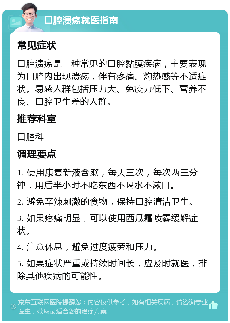 口腔溃疡就医指南 常见症状 口腔溃疡是一种常见的口腔黏膜疾病，主要表现为口腔内出现溃疡，伴有疼痛、灼热感等不适症状。易感人群包括压力大、免疫力低下、营养不良、口腔卫生差的人群。 推荐科室 口腔科 调理要点 1. 使用康复新液含漱，每天三次，每次两三分钟，用后半小时不吃东西不喝水不漱口。 2. 避免辛辣刺激的食物，保持口腔清洁卫生。 3. 如果疼痛明显，可以使用西瓜霜喷雾缓解症状。 4. 注意休息，避免过度疲劳和压力。 5. 如果症状严重或持续时间长，应及时就医，排除其他疾病的可能性。