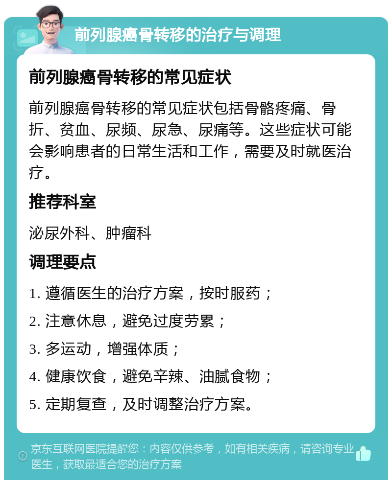 前列腺癌骨转移的治疗与调理 前列腺癌骨转移的常见症状 前列腺癌骨转移的常见症状包括骨骼疼痛、骨折、贫血、尿频、尿急、尿痛等。这些症状可能会影响患者的日常生活和工作，需要及时就医治疗。 推荐科室 泌尿外科、肿瘤科 调理要点 1. 遵循医生的治疗方案，按时服药； 2. 注意休息，避免过度劳累； 3. 多运动，增强体质； 4. 健康饮食，避免辛辣、油腻食物； 5. 定期复查，及时调整治疗方案。