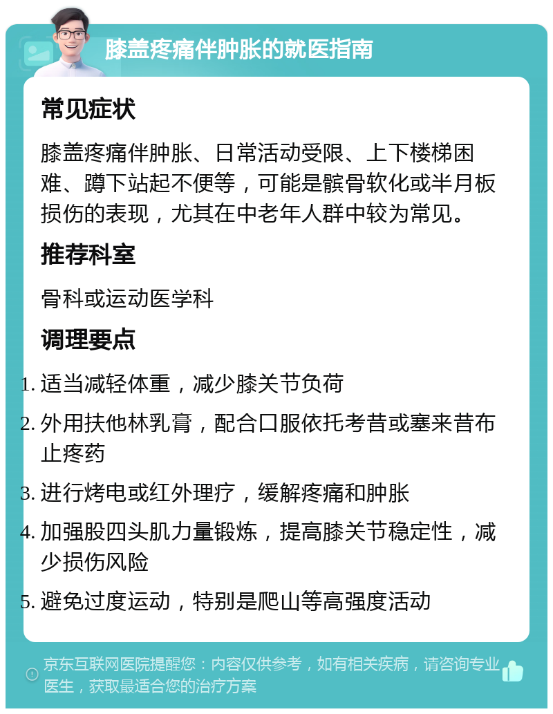 膝盖疼痛伴肿胀的就医指南 常见症状 膝盖疼痛伴肿胀、日常活动受限、上下楼梯困难、蹲下站起不便等，可能是髌骨软化或半月板损伤的表现，尤其在中老年人群中较为常见。 推荐科室 骨科或运动医学科 调理要点 适当减轻体重，减少膝关节负荷 外用扶他林乳膏，配合口服依托考昔或塞来昔布止疼药 进行烤电或红外理疗，缓解疼痛和肿胀 加强股四头肌力量锻炼，提高膝关节稳定性，减少损伤风险 避免过度运动，特别是爬山等高强度活动