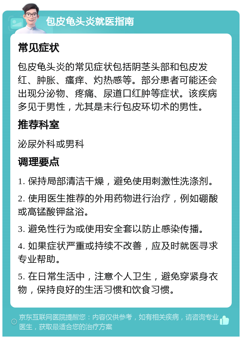 包皮龟头炎就医指南 常见症状 包皮龟头炎的常见症状包括阴茎头部和包皮发红、肿胀、瘙痒、灼热感等。部分患者可能还会出现分泌物、疼痛、尿道口红肿等症状。该疾病多见于男性，尤其是未行包皮环切术的男性。 推荐科室 泌尿外科或男科 调理要点 1. 保持局部清洁干燥，避免使用刺激性洗涤剂。 2. 使用医生推荐的外用药物进行治疗，例如硼酸或高锰酸钾盆浴。 3. 避免性行为或使用安全套以防止感染传播。 4. 如果症状严重或持续不改善，应及时就医寻求专业帮助。 5. 在日常生活中，注意个人卫生，避免穿紧身衣物，保持良好的生活习惯和饮食习惯。