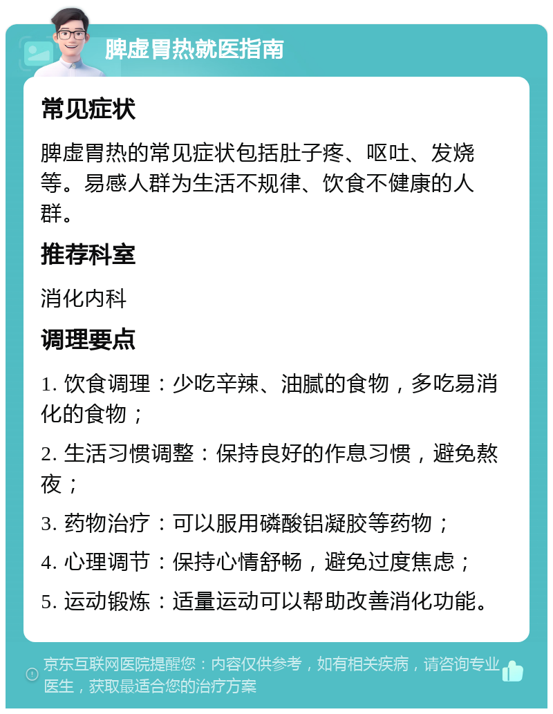 脾虚胃热就医指南 常见症状 脾虚胃热的常见症状包括肚子疼、呕吐、发烧等。易感人群为生活不规律、饮食不健康的人群。 推荐科室 消化内科 调理要点 1. 饮食调理：少吃辛辣、油腻的食物，多吃易消化的食物； 2. 生活习惯调整：保持良好的作息习惯，避免熬夜； 3. 药物治疗：可以服用磷酸铝凝胶等药物； 4. 心理调节：保持心情舒畅，避免过度焦虑； 5. 运动锻炼：适量运动可以帮助改善消化功能。