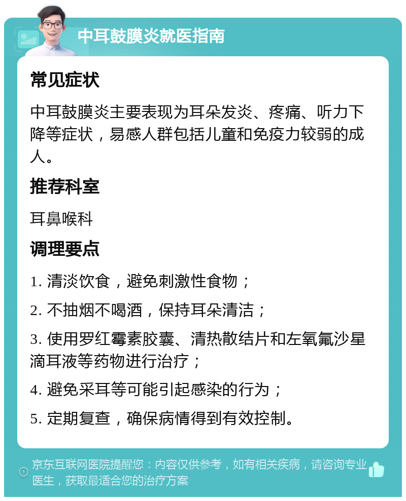 中耳鼓膜炎就医指南 常见症状 中耳鼓膜炎主要表现为耳朵发炎、疼痛、听力下降等症状，易感人群包括儿童和免疫力较弱的成人。 推荐科室 耳鼻喉科 调理要点 1. 清淡饮食，避免刺激性食物； 2. 不抽烟不喝酒，保持耳朵清洁； 3. 使用罗红霉素胶囊、清热散结片和左氧氟沙星滴耳液等药物进行治疗； 4. 避免采耳等可能引起感染的行为； 5. 定期复查，确保病情得到有效控制。