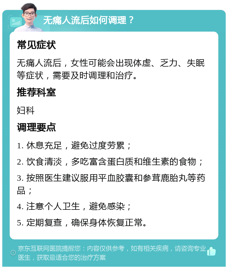 无痛人流后如何调理？ 常见症状 无痛人流后，女性可能会出现体虚、乏力、失眠等症状，需要及时调理和治疗。 推荐科室 妇科 调理要点 1. 休息充足，避免过度劳累； 2. 饮食清淡，多吃富含蛋白质和维生素的食物； 3. 按照医生建议服用平血胶囊和参茸鹿胎丸等药品； 4. 注意个人卫生，避免感染； 5. 定期复查，确保身体恢复正常。