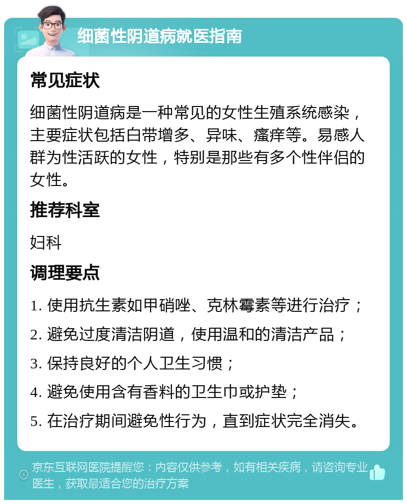 细菌性阴道病就医指南 常见症状 细菌性阴道病是一种常见的女性生殖系统感染，主要症状包括白带增多、异味、瘙痒等。易感人群为性活跃的女性，特别是那些有多个性伴侣的女性。 推荐科室 妇科 调理要点 1. 使用抗生素如甲硝唑、克林霉素等进行治疗； 2. 避免过度清洁阴道，使用温和的清洁产品； 3. 保持良好的个人卫生习惯； 4. 避免使用含有香料的卫生巾或护垫； 5. 在治疗期间避免性行为，直到症状完全消失。