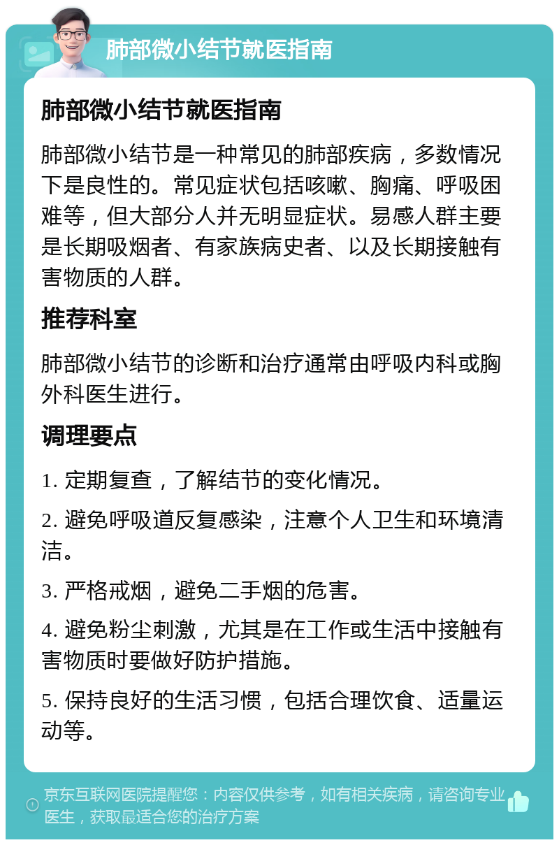 肺部微小结节就医指南 肺部微小结节就医指南 肺部微小结节是一种常见的肺部疾病，多数情况下是良性的。常见症状包括咳嗽、胸痛、呼吸困难等，但大部分人并无明显症状。易感人群主要是长期吸烟者、有家族病史者、以及长期接触有害物质的人群。 推荐科室 肺部微小结节的诊断和治疗通常由呼吸内科或胸外科医生进行。 调理要点 1. 定期复查，了解结节的变化情况。 2. 避免呼吸道反复感染，注意个人卫生和环境清洁。 3. 严格戒烟，避免二手烟的危害。 4. 避免粉尘刺激，尤其是在工作或生活中接触有害物质时要做好防护措施。 5. 保持良好的生活习惯，包括合理饮食、适量运动等。