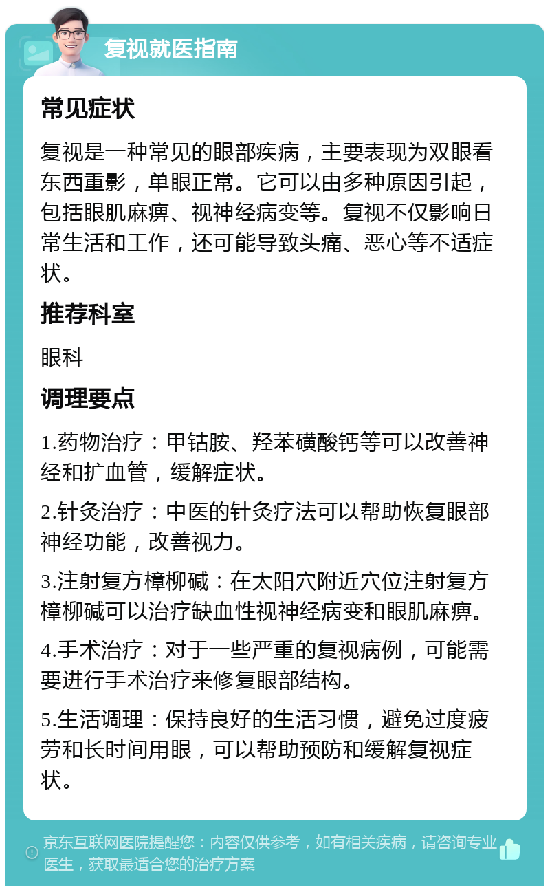 复视就医指南 常见症状 复视是一种常见的眼部疾病，主要表现为双眼看东西重影，单眼正常。它可以由多种原因引起，包括眼肌麻痹、视神经病变等。复视不仅影响日常生活和工作，还可能导致头痛、恶心等不适症状。 推荐科室 眼科 调理要点 1.药物治疗：甲钴胺、羟苯磺酸钙等可以改善神经和扩血管，缓解症状。 2.针灸治疗：中医的针灸疗法可以帮助恢复眼部神经功能，改善视力。 3.注射复方樟柳碱：在太阳穴附近穴位注射复方樟柳碱可以治疗缺血性视神经病变和眼肌麻痹。 4.手术治疗：对于一些严重的复视病例，可能需要进行手术治疗来修复眼部结构。 5.生活调理：保持良好的生活习惯，避免过度疲劳和长时间用眼，可以帮助预防和缓解复视症状。