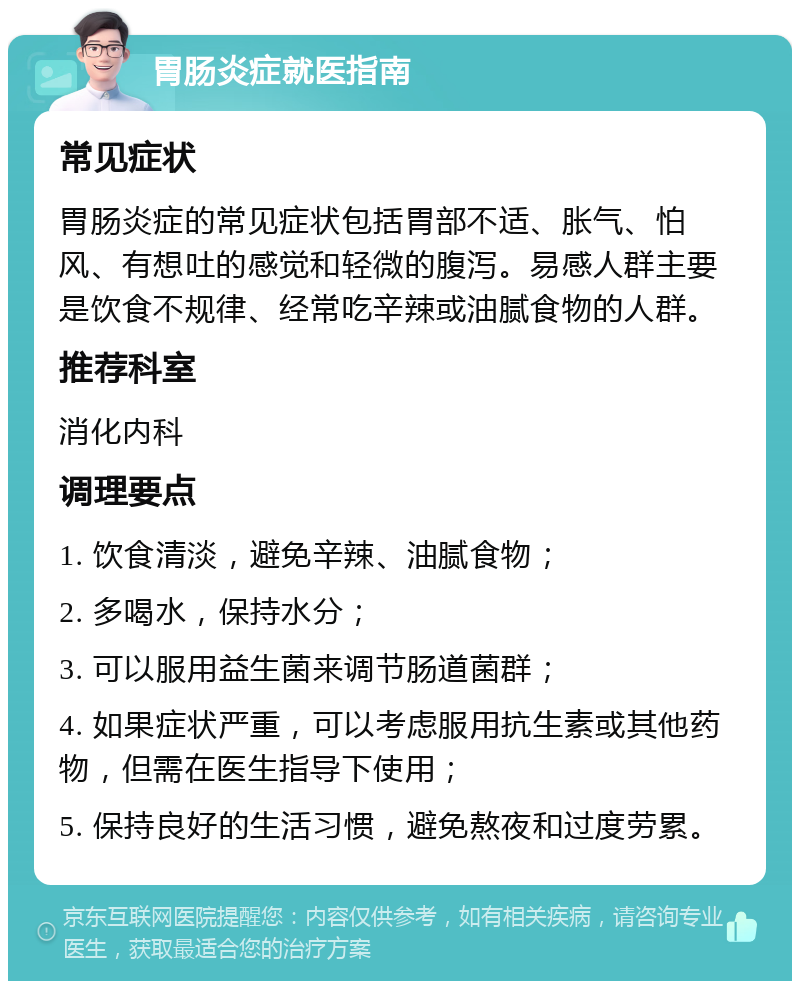 胃肠炎症就医指南 常见症状 胃肠炎症的常见症状包括胃部不适、胀气、怕风、有想吐的感觉和轻微的腹泻。易感人群主要是饮食不规律、经常吃辛辣或油腻食物的人群。 推荐科室 消化内科 调理要点 1. 饮食清淡，避免辛辣、油腻食物； 2. 多喝水，保持水分； 3. 可以服用益生菌来调节肠道菌群； 4. 如果症状严重，可以考虑服用抗生素或其他药物，但需在医生指导下使用； 5. 保持良好的生活习惯，避免熬夜和过度劳累。