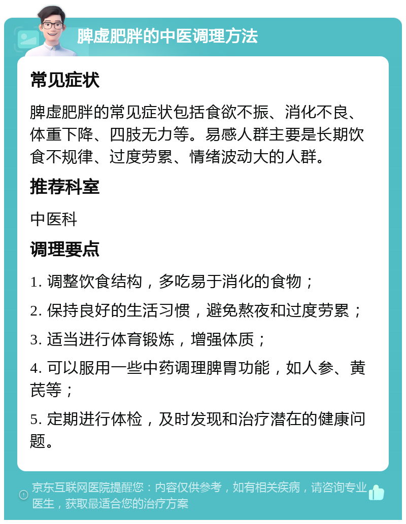 脾虚肥胖的中医调理方法 常见症状 脾虚肥胖的常见症状包括食欲不振、消化不良、体重下降、四肢无力等。易感人群主要是长期饮食不规律、过度劳累、情绪波动大的人群。 推荐科室 中医科 调理要点 1. 调整饮食结构，多吃易于消化的食物； 2. 保持良好的生活习惯，避免熬夜和过度劳累； 3. 适当进行体育锻炼，增强体质； 4. 可以服用一些中药调理脾胃功能，如人参、黄芪等； 5. 定期进行体检，及时发现和治疗潜在的健康问题。