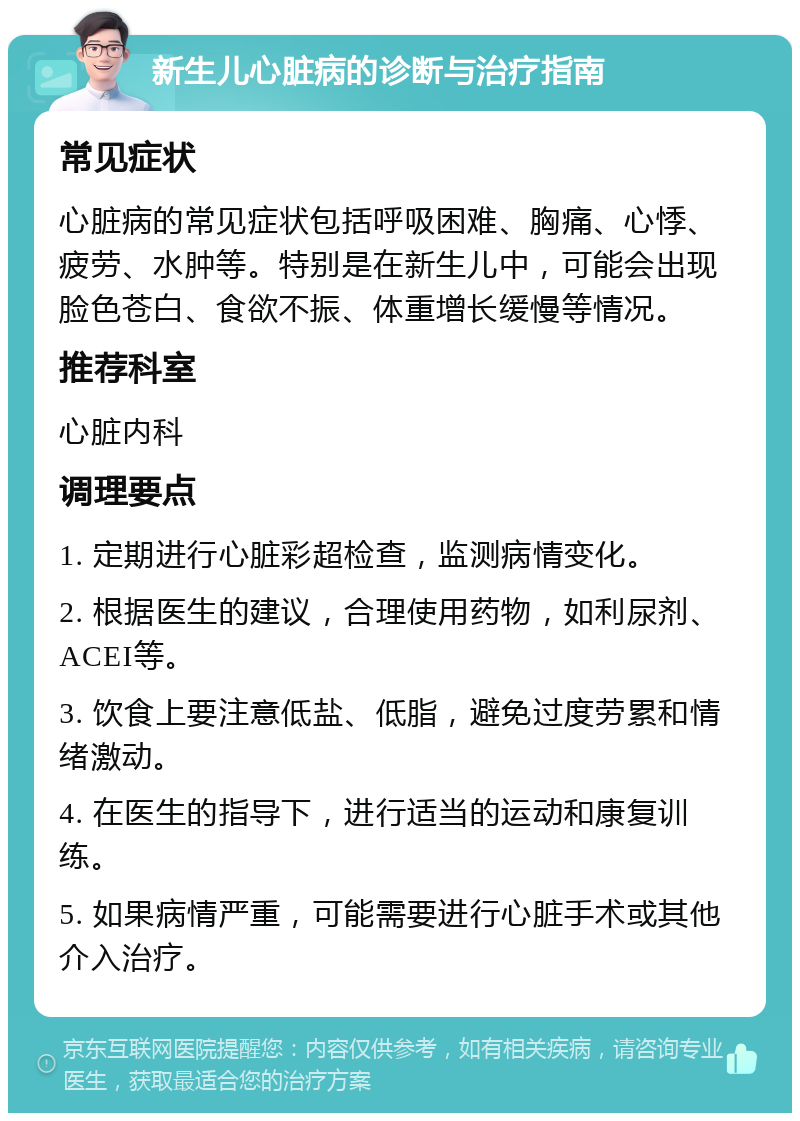 新生儿心脏病的诊断与治疗指南 常见症状 心脏病的常见症状包括呼吸困难、胸痛、心悸、疲劳、水肿等。特别是在新生儿中，可能会出现脸色苍白、食欲不振、体重增长缓慢等情况。 推荐科室 心脏内科 调理要点 1. 定期进行心脏彩超检查，监测病情变化。 2. 根据医生的建议，合理使用药物，如利尿剂、ACEI等。 3. 饮食上要注意低盐、低脂，避免过度劳累和情绪激动。 4. 在医生的指导下，进行适当的运动和康复训练。 5. 如果病情严重，可能需要进行心脏手术或其他介入治疗。