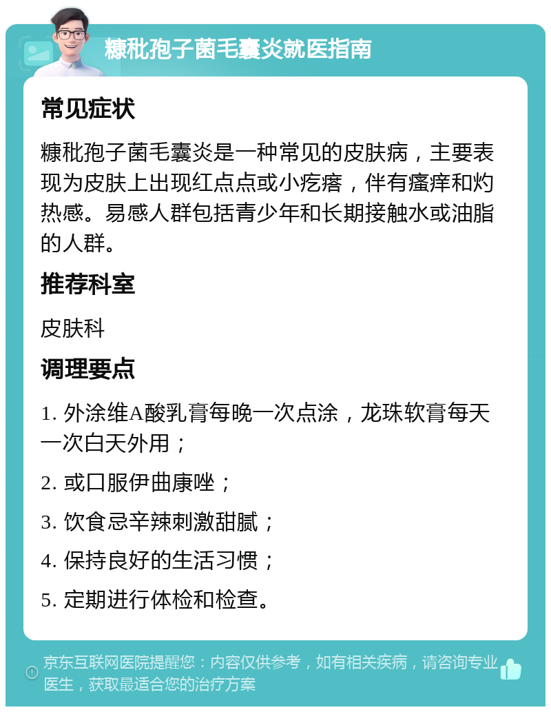 糠秕孢子菌毛囊炎就医指南 常见症状 糠秕孢子菌毛囊炎是一种常见的皮肤病，主要表现为皮肤上出现红点点或小疙瘩，伴有瘙痒和灼热感。易感人群包括青少年和长期接触水或油脂的人群。 推荐科室 皮肤科 调理要点 1. 外涂维A酸乳膏每晚一次点涂，龙珠软膏每天一次白天外用； 2. 或口服伊曲康唑； 3. 饮食忌辛辣刺激甜腻； 4. 保持良好的生活习惯； 5. 定期进行体检和检查。