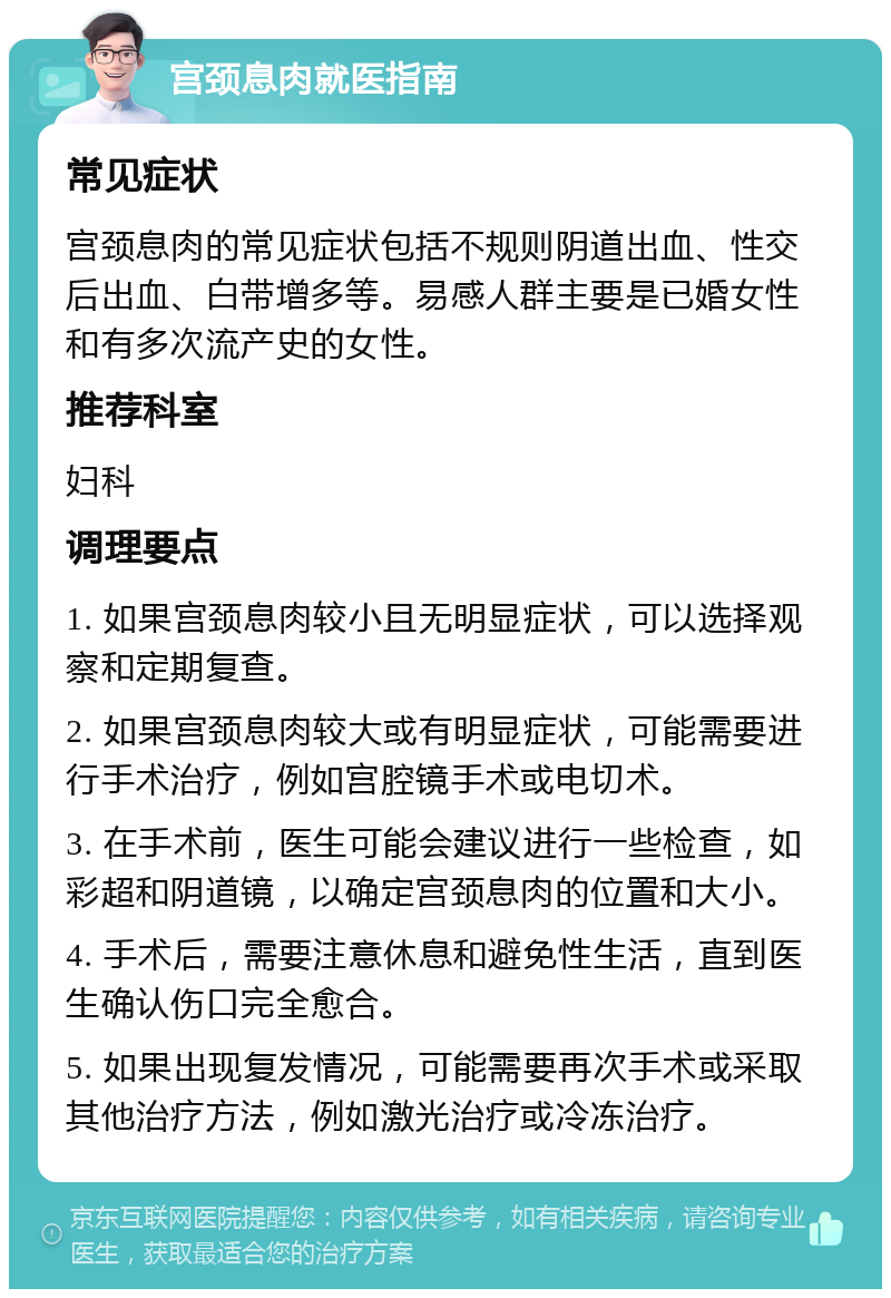 宫颈息肉就医指南 常见症状 宫颈息肉的常见症状包括不规则阴道出血、性交后出血、白带增多等。易感人群主要是已婚女性和有多次流产史的女性。 推荐科室 妇科 调理要点 1. 如果宫颈息肉较小且无明显症状，可以选择观察和定期复查。 2. 如果宫颈息肉较大或有明显症状，可能需要进行手术治疗，例如宫腔镜手术或电切术。 3. 在手术前，医生可能会建议进行一些检查，如彩超和阴道镜，以确定宫颈息肉的位置和大小。 4. 手术后，需要注意休息和避免性生活，直到医生确认伤口完全愈合。 5. 如果出现复发情况，可能需要再次手术或采取其他治疗方法，例如激光治疗或冷冻治疗。