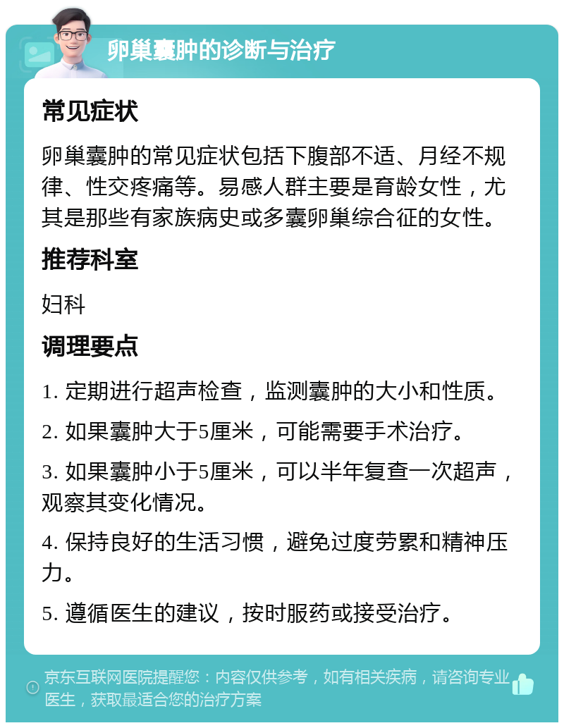 卵巢囊肿的诊断与治疗 常见症状 卵巢囊肿的常见症状包括下腹部不适、月经不规律、性交疼痛等。易感人群主要是育龄女性，尤其是那些有家族病史或多囊卵巢综合征的女性。 推荐科室 妇科 调理要点 1. 定期进行超声检查，监测囊肿的大小和性质。 2. 如果囊肿大于5厘米，可能需要手术治疗。 3. 如果囊肿小于5厘米，可以半年复查一次超声，观察其变化情况。 4. 保持良好的生活习惯，避免过度劳累和精神压力。 5. 遵循医生的建议，按时服药或接受治疗。