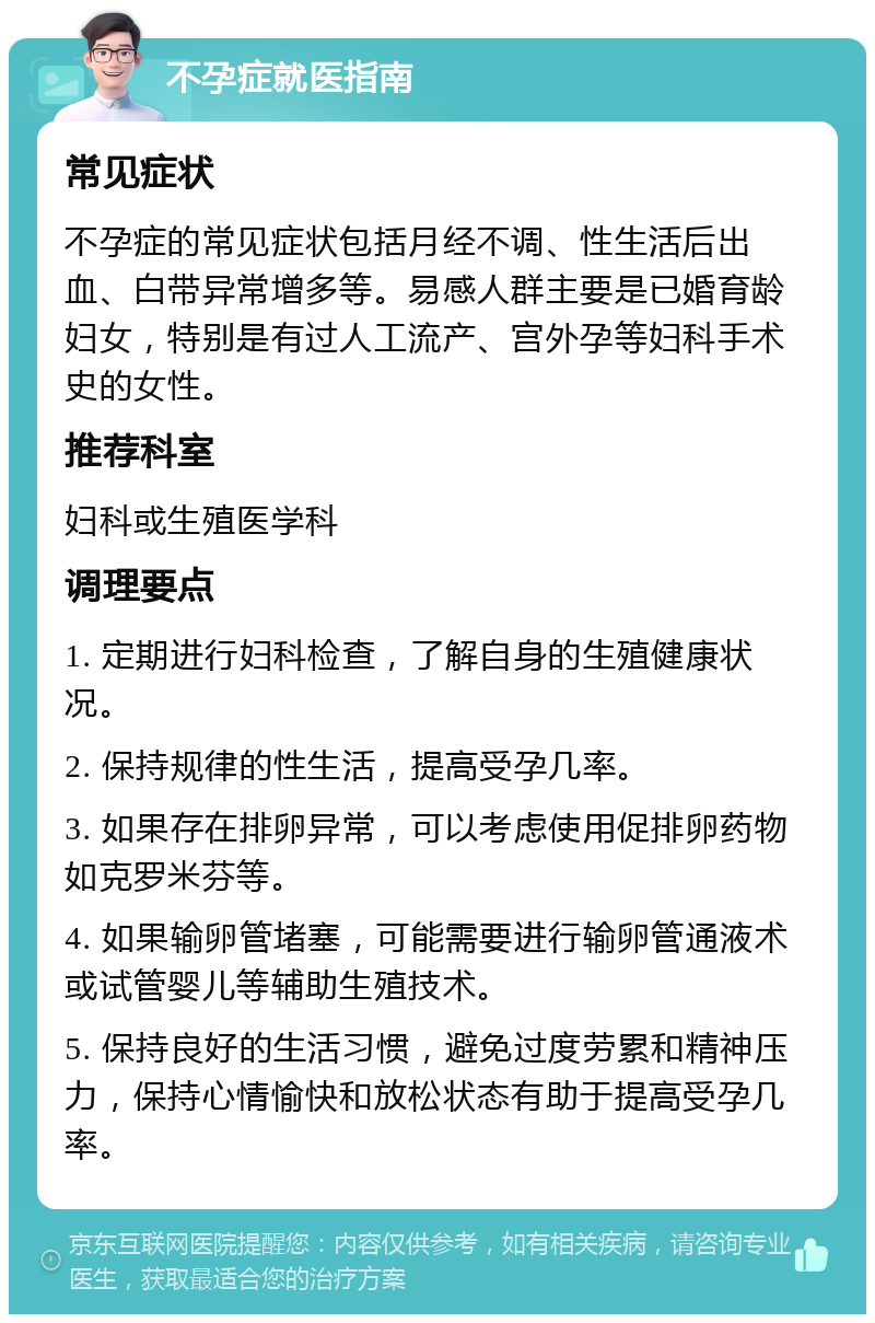 不孕症就医指南 常见症状 不孕症的常见症状包括月经不调、性生活后出血、白带异常增多等。易感人群主要是已婚育龄妇女，特别是有过人工流产、宫外孕等妇科手术史的女性。 推荐科室 妇科或生殖医学科 调理要点 1. 定期进行妇科检查，了解自身的生殖健康状况。 2. 保持规律的性生活，提高受孕几率。 3. 如果存在排卵异常，可以考虑使用促排卵药物如克罗米芬等。 4. 如果输卵管堵塞，可能需要进行输卵管通液术或试管婴儿等辅助生殖技术。 5. 保持良好的生活习惯，避免过度劳累和精神压力，保持心情愉快和放松状态有助于提高受孕几率。