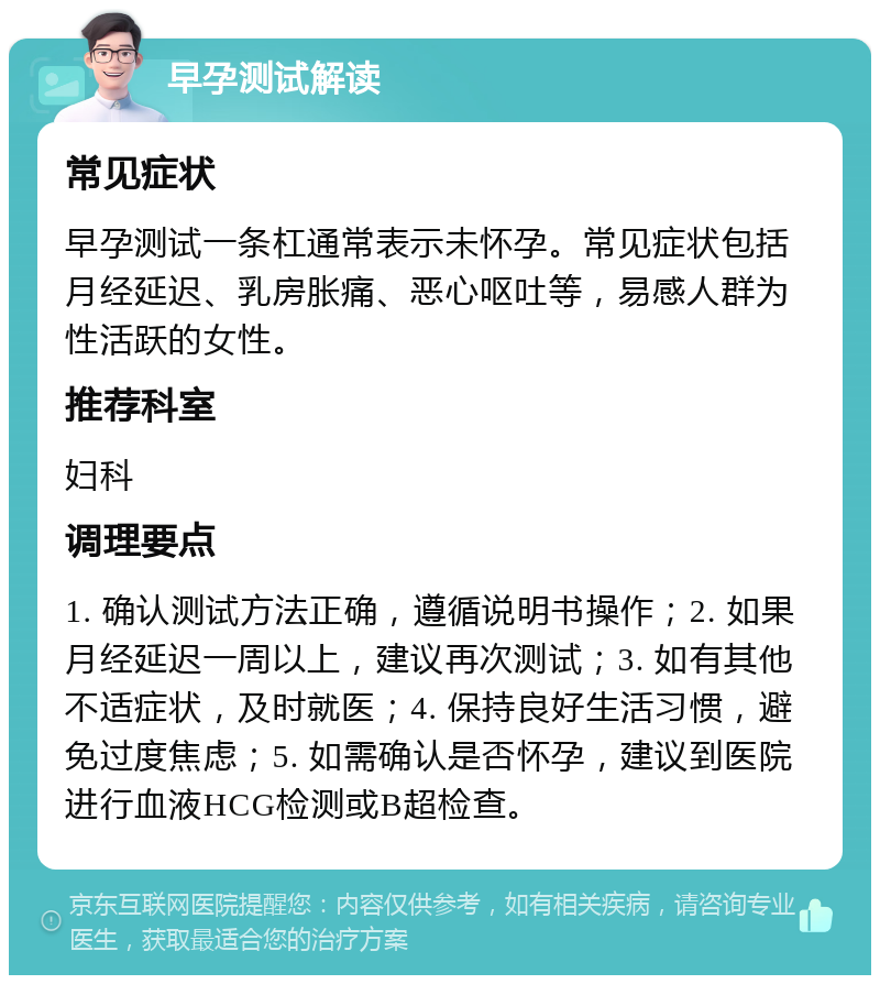 早孕测试解读 常见症状 早孕测试一条杠通常表示未怀孕。常见症状包括月经延迟、乳房胀痛、恶心呕吐等，易感人群为性活跃的女性。 推荐科室 妇科 调理要点 1. 确认测试方法正确，遵循说明书操作；2. 如果月经延迟一周以上，建议再次测试；3. 如有其他不适症状，及时就医；4. 保持良好生活习惯，避免过度焦虑；5. 如需确认是否怀孕，建议到医院进行血液HCG检测或B超检查。