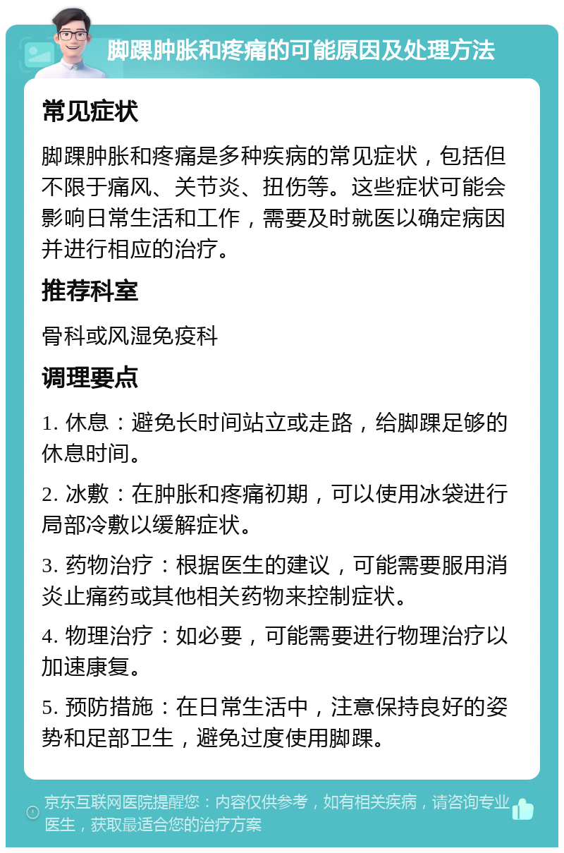 脚踝肿胀和疼痛的可能原因及处理方法 常见症状 脚踝肿胀和疼痛是多种疾病的常见症状，包括但不限于痛风、关节炎、扭伤等。这些症状可能会影响日常生活和工作，需要及时就医以确定病因并进行相应的治疗。 推荐科室 骨科或风湿免疫科 调理要点 1. 休息：避免长时间站立或走路，给脚踝足够的休息时间。 2. 冰敷：在肿胀和疼痛初期，可以使用冰袋进行局部冷敷以缓解症状。 3. 药物治疗：根据医生的建议，可能需要服用消炎止痛药或其他相关药物来控制症状。 4. 物理治疗：如必要，可能需要进行物理治疗以加速康复。 5. 预防措施：在日常生活中，注意保持良好的姿势和足部卫生，避免过度使用脚踝。