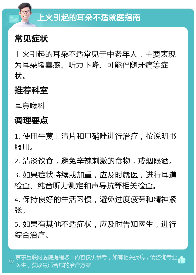 上火引起的耳朵不适就医指南 常见症状 上火引起的耳朵不适常见于中老年人，主要表现为耳朵堵塞感、听力下降、可能伴随牙痛等症状。 推荐科室 耳鼻喉科 调理要点 1. 使用牛黄上清片和甲硝唑进行治疗，按说明书服用。 2. 清淡饮食，避免辛辣刺激的食物，戒烟限酒。 3. 如果症状持续或加重，应及时就医，进行耳道检查、纯音听力测定和声导抗等相关检查。 4. 保持良好的生活习惯，避免过度疲劳和精神紧张。 5. 如果有其他不适症状，应及时告知医生，进行综合治疗。