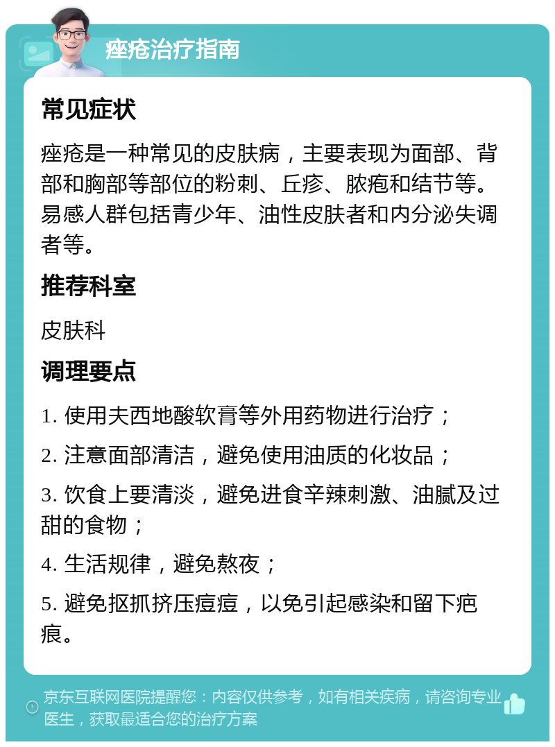 痤疮治疗指南 常见症状 痤疮是一种常见的皮肤病，主要表现为面部、背部和胸部等部位的粉刺、丘疹、脓疱和结节等。易感人群包括青少年、油性皮肤者和内分泌失调者等。 推荐科室 皮肤科 调理要点 1. 使用夫西地酸软膏等外用药物进行治疗； 2. 注意面部清洁，避免使用油质的化妆品； 3. 饮食上要清淡，避免进食辛辣刺激、油腻及过甜的食物； 4. 生活规律，避免熬夜； 5. 避免抠抓挤压痘痘，以免引起感染和留下疤痕。